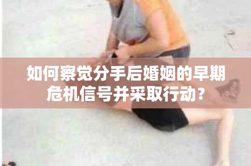 如何察觉分手后婚姻的早期危机信号并采取行动？