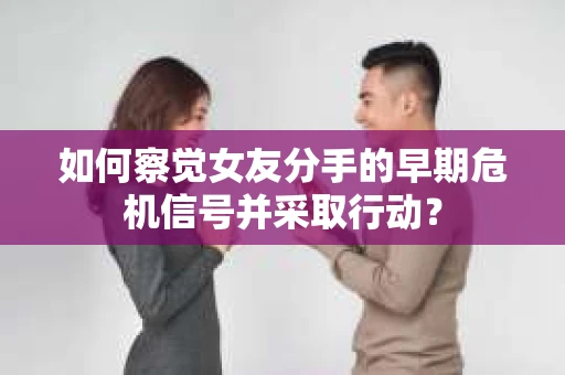 如何察觉女友分手的早期危机信号并采取行动？