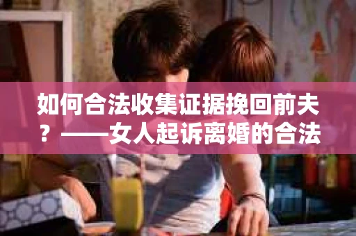 如何合法收集证据挽回前夫?——女人起诉离婚的合法取证策略 如何合法收集证据挽回前夫?——女人起诉离婚的合法取证策略
