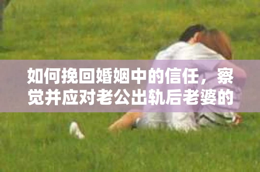 如何挽回婚姻中的信任，察觉并应对老公出轨后老婆的危机信号