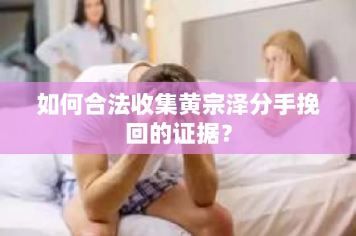 如何合法收集黄宗泽分手挽回的证据？
