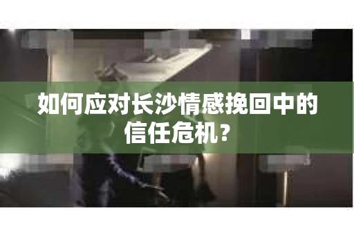 如何应对长沙情感挽回中的信任危机? 如何应对长沙情感挽回中的信任危机?