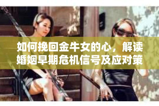 如何挽回金牛女的心，解读婚姻早期危机信号及应对策略