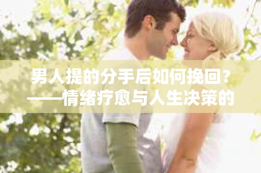 男人提的分手后如何挽回?——情绪疗愈与人生决策的干货指南 男人提的分手后如何挽回?——情绪疗愈与人生决策的干货指南