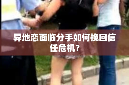 异地恋面临分手如何挽回信任危机? 异地恋面临分手如何挽回信任危机?