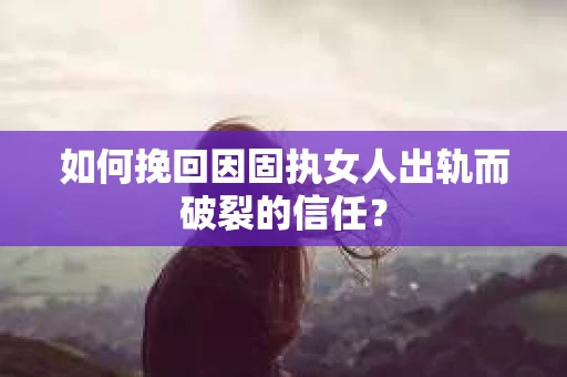 如何挽回因固执女人出轨而破裂的信任？