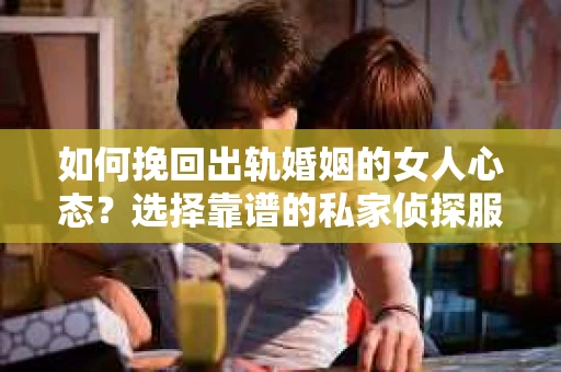 如何挽回出轨婚姻的女人心态？选择靠谱的私家侦探服务指南