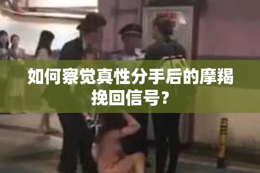 如何察觉真性分手后的摩羯挽回信号？