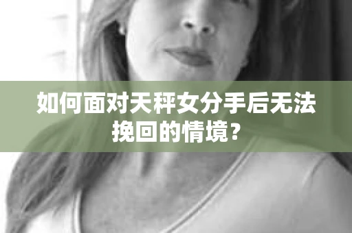 如何面对天秤女分手后无法挽回的情境？