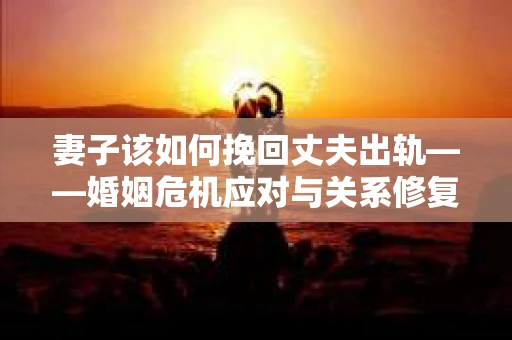 妻子该如何挽回丈夫出轨——婚姻危机应对与关系修复全攻略
