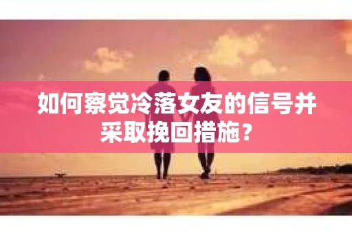 如何察觉冷落女友的信号并采取挽回措施？
