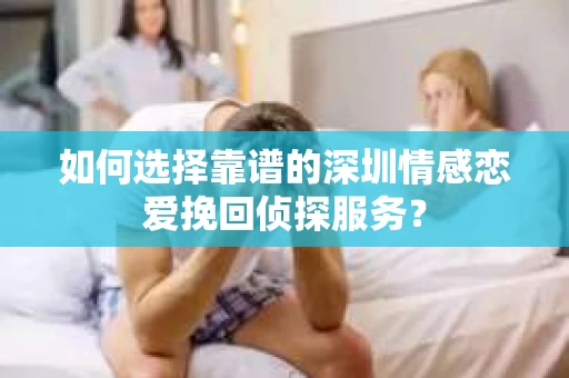 如何选择靠谱的深圳情感恋爱挽回侦探服务？