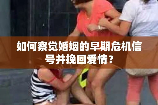 如何察觉婚姻的早期危机信号并挽回爱情？