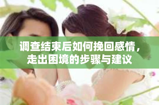 调查结束后如何挽回感情，走出困境的步骤与建议