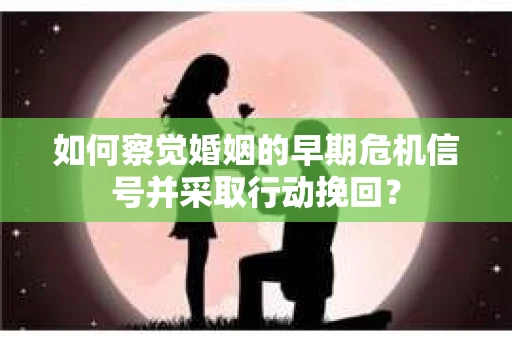 如何察觉婚姻的早期危机信号并采取行动挽回？