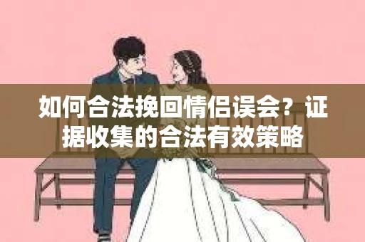 如何合法挽回情侣误会？证据收集的合法有效策略