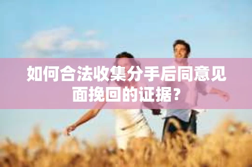 如何合法收集分手后同意见面挽回的证据？