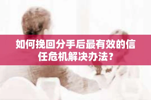 如何挽回分手后最有效的信任危机解决办法？