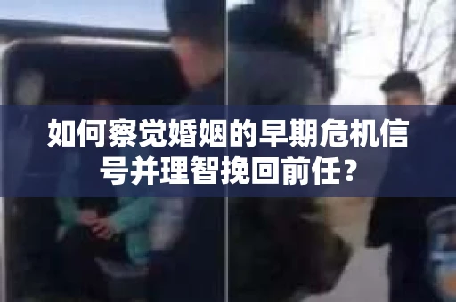 如何察觉婚姻的早期危机信号并理智挽回前任？