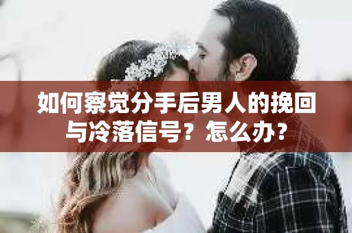 如何察觉分手后男人的挽回与冷落信号？怎么办？
