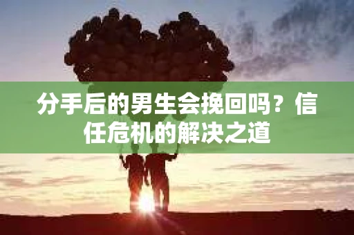分手后的男生会挽回吗？信任危机的解决之道