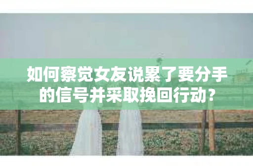 如何察觉女友说累了要分手的信号并采取挽回行动？