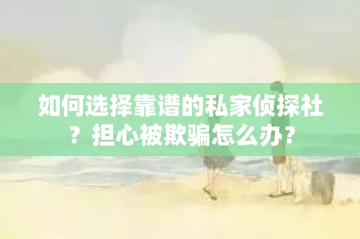 如何选择靠谱的私家侦探社？担心被欺骗怎么办？